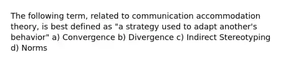 The following term, related to communication accommodation theory, is best defined as "a strategy used to adapt another's behavior" a) Convergence b) Divergence c) Indirect Stereotyping d) Norms