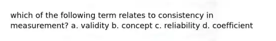 which of the following term relates to consistency in measurement? a. validity b. concept c. reliability d. coefficient