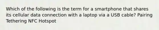 Which of the following is the term for a smartphone that shares its cellular data connection with a laptop via a USB cable? Pairing Tethering NFC Hotspot