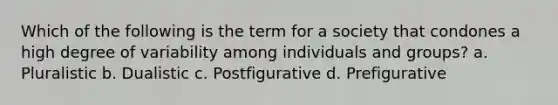 Which of the following is the term for a society that condones a high degree of variability among individuals and groups? a. Pluralistic b. Dualistic c. Postfigurative d. Prefigurative