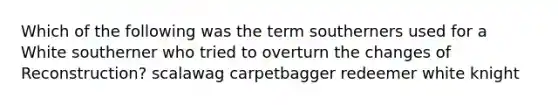 Which of the following was the term southerners used for a White southerner who tried to overturn the changes of Reconstruction? scalawag carpetbagger redeemer white knight