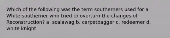 Which of the following was the term southerners used for a White southerner who tried to overturn the changes of Reconstruction? a. scalawag b. carpetbagger c. redeemer d. white knight