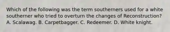 Which of the following was the term southerners used for a white southerner who tried to overturn the changes of Reconstruction? A. Scalawag. B. Carpetbagger. C. Redeemer. D. White knight.