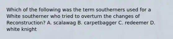 Which of the following was the term southerners used for a White southerner who tried to overturn the changes of Reconstruction? A. scalawag B. carpetbagger C. redeemer D. white knight