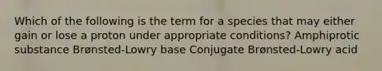 Which of the following is the term for a species that may either gain or lose a proton under appropriate conditions? Amphiprotic substance Brønsted-Lowry base Conjugate Brønsted-Lowry acid