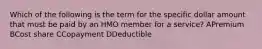 Which of the following is the term for the specific dollar amount that must be paid by an HMO member for a service? APremium BCost share CCopayment DDeductible