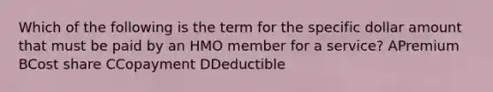 Which of the following is the term for the specific dollar amount that must be paid by an HMO member for a service? APremium BCost share CCopayment DDeductible