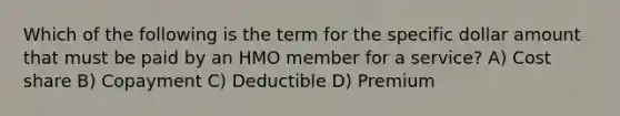 Which of the following is the term for the specific dollar amount that must be paid by an HMO member for a service? A) Cost share B) Copayment C) Deductible D) Premium