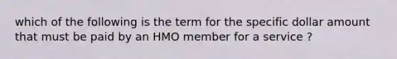 which of the following is the term for the specific dollar amount that must be paid by an HMO member for a service ?