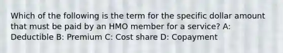 Which of the following is the term for the specific dollar amount that must be paid by an HMO member for a service? A: Deductible B: Premium C: Cost share D: Copayment