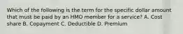 Which of the following is the term for the specific dollar amount that must be paid by an HMO member for a service? A. Cost share B. Copayment C. Deductible D. Premium