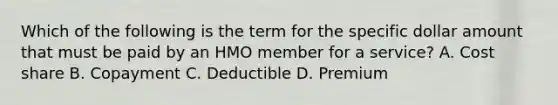 Which of the following is the term for the specific dollar amount that must be paid by an HMO member for a service? A. Cost share B. Copayment C. Deductible D. Premium