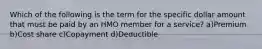 Which of the following is the term for the specific dollar amount that must be paid by an HMO member for a service? a)Premium b)Cost share c)Copayment d)Deductible