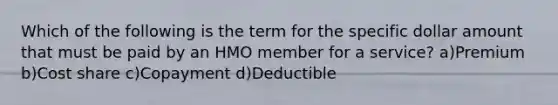 Which of the following is the term for the specific dollar amount that must be paid by an HMO member for a service? a)Premium b)Cost share c)Copayment d)Deductible