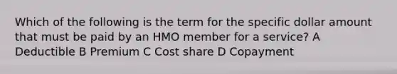 Which of the following is the term for the specific dollar amount that must be paid by an HMO member for a service? A Deductible B Premium C Cost share D Copayment