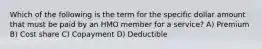 Which of the following is the term for the specific dollar amount that must be paid by an HMO member for a service? A) Premium B) Cost share C) Copayment D) Deductible