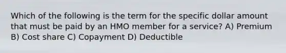 Which of the following is the term for the specific dollar amount that must be paid by an HMO member for a service? A) Premium B) Cost share C) Copayment D) Deductible