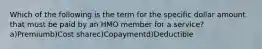 Which of the following is the term for the specific dollar amount that must be paid by an HMO member for a service?a)Premiumb)Cost sharec)Copaymentd)Deductible