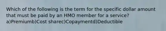 Which of the following is the term for the specific dollar amount that must be paid by an HMO member for a service?a)Premiumb)Cost sharec)Copaymentd)Deductible