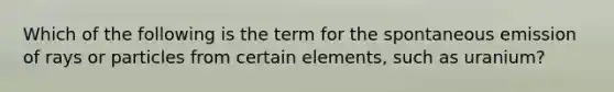 Which of the following is the term for the spontaneous emission of rays or particles from certain elements, such as uranium?