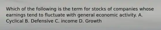 Which of the following is the term for stocks of companies whose earnings tend to fluctuate with general economic activity. A. Cyclical B. Defensive C. income D. Growth