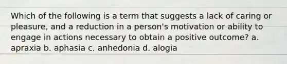 Which of the following is a term that suggests a lack of caring or pleasure, and a reduction in a person's motivation or ability to engage in actions necessary to obtain a positive outcome? a. apraxia b. aphasia c. anhedonia d. alogia