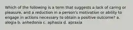 Which of the following is a term that suggests a lack of caring or pleasure, and a reduction in a person's motivation or ability to engage in actions necessary to obtain a positive outcome? a. alogia b. anhedonia c. aphasia d. apraxia