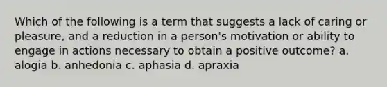 Which of the following is a term that suggests a lack of caring or pleasure, and a reduction in a person's motivation or ability to engage in actions necessary to obtain a positive outcome? a. alogia b. anhedonia c. aphasia d. apraxia