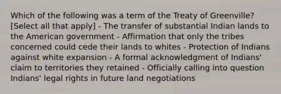 Which of the following was a term of the Treaty of Greenville? [Select all that apply] - The transfer of substantial Indian lands to the American government - Affirmation that only the tribes concerned could cede their lands to whites - Protection of Indians against white expansion - A formal acknowledgment of Indians' claim to territories they retained - Officially calling into question Indians' legal rights in future land negotiations