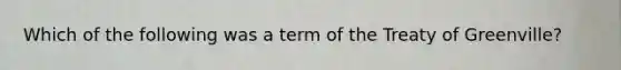 Which of the following was a term of the Treaty of Greenville?