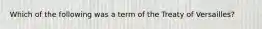 Which of the following was a term of the Treaty of Versailles?