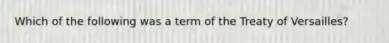 Which of the following was a term of the Treaty of Versailles?