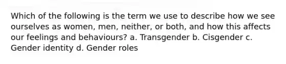 Which of the following is the term we use to describe how we see ourselves as women, men, neither, or both, and how this affects our feelings and behaviours? a. Transgender b. Cisgender c. Gender identity d. Gender roles