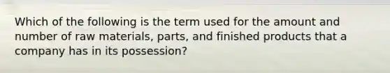 ​Which of the following is the term used for the amount and number of raw materials, parts, and finished products that a company has in its possession?