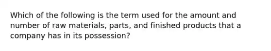 Which of the following is the term used for the amount and number of raw materials, parts, and finished products that a company has in its possession?