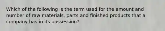 Which of the following is the term used for the amount and number of raw materials, parts and finished products that a company has in its possession?