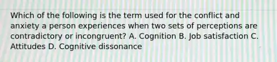 Which of the following is the term used for the conflict and anxiety a person experiences when two sets of perceptions are contradictory or​ incongruent? A. Cognition B. Job satisfaction C. Attitudes D. Cognitive dissonance