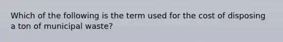 Which of the following is the term used for the cost of disposing a ton of municipal waste?