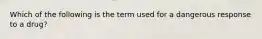 Which of the following is the term used for a dangerous response to a drug?