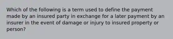 Which of the following is a term used to define the payment made by an insured party in exchange for a later payment by an insurer in the event of damage or injury to insured property or person?