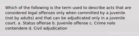 Which of the following is the term used to describe acts that are considered legal offenses only when committed by a juvenile (not by adults) and that can be adjudicated only in a juvenile court. a. Status offense b. Juvenile offense c. Crime nolo contendere d. Civil adjudication