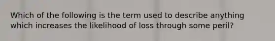 Which of the following is the term used to describe anything which increases the likelihood of loss through some peril?