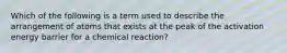 Which of the following is a term used to describe the arrangement of atoms that exists at the peak of the activation energy barrier for a chemical reaction?