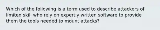 Which of the following is a term used to describe attackers of limited skill who rely on expertly written software to provide them the tools needed to mount attacks?