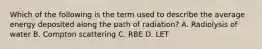 Which of the following is the term used to describe the average energy deposited along the path of radiation? A. Radiolysis of water B. Compton scattering C. RBE D. LET