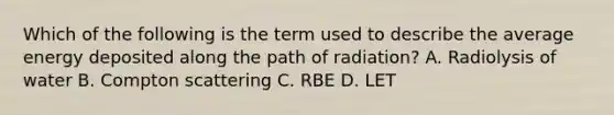 Which of the following is the term used to describe the average energy deposited along the path of radiation? A. Radiolysis of water B. Compton scattering C. RBE D. LET