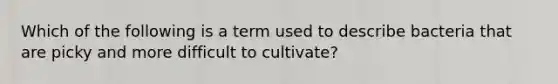 Which of the following is a term used to describe bacteria that are picky and more difficult to cultivate?