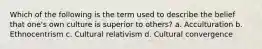 Which of the following is the term used to describe the belief that one's own culture is superior to others? a. Acculturation b. Ethnocentrism c. Cultural relativism d. Cultural convergence