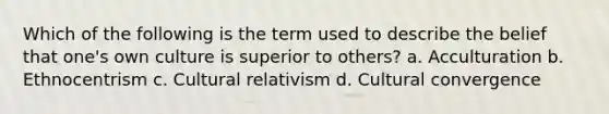 Which of the following is the term used to describe the belief that one's own culture is superior to others? a. Acculturation b. Ethnocentrism c. Cultural relativism d. Cultural convergence