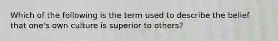 Which of the following is the term used to describe the belief that one's own culture is superior to others?